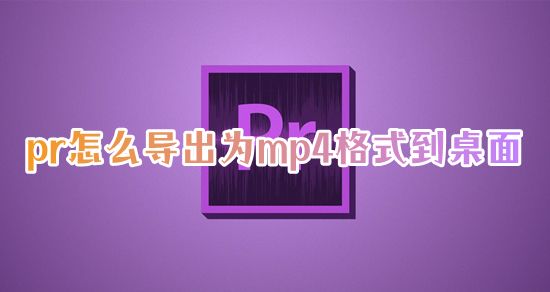 pr怎么导出为mp4格式到桌面 pr怎么导出超清视频mp4文件