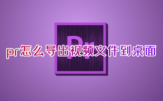 pr怎么导出视频文件到桌面 pr怎么导出原画质视频mp4格式