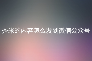 秀米的内容怎么发到微信公众号 秀米的内容发到微信公众号上的方法